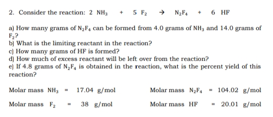 2. Consider the reaction: 2 NH3
+ 5 F2 → N2F,
6 HF
a) How many grams of N2F4 can be formed from 4.0 grams of NH3 and 14.0 grams of
F,?
b) What is the limiting reactant in the reaction?
c) How many grams of HF is formed?
d) How much of excess reactant will be left over from the reaction?
e) If 4.8 grams of N„F, is obtained in the reaction, what is the percent yield of this
reaction?
Molar mass NH, -
17.04 g/mol
Molar mass N2F, - 104.02 g/mol
Molar mass F2
38 g/mol
- 20.01 g/mol
Molar mass HF
