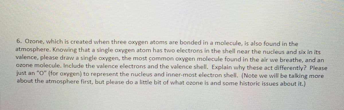 6. Özone, which is created when three oxygen atoms are bonded in a molecule, is also found in the
atmosphere. Knowing that a single oxygen atom has two electrons in the shell near the nucleus and six in its
valence, please draw a single oxygen, the most common oxygen molecule found in the air we breathe, and an
ozone molecule. Include the valence electrons and the valence shell. Explain why these act differently? Please
just an "O" (for oxygen) to represent the nucleus and inner-most electron shell. (Note we will be talking more
about the atmosphere first, but please do a little bit of what ozone is and some historic issues about it.)
