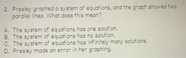 2. Presley graphed a system of equations, and the graph showed two
parallel lines. What does this mean?
A. The system of equations has one solution.
B. The system of equations has no solution.
C. The system of equations has infinitely many solutions.
D. Presley made an error in her graphing.
