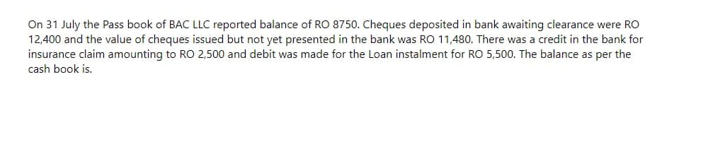 On 31 July the Pass book of BAC LLC reported balance of RO 8750. Cheques deposited in bank awaiting clearance were RO
12,400 and the value of cheques issued but not yet presented in the bank was RO 11,480. There was a credit in the bank for
insurance claim amounting to RO 2,500 and debit was made for the Loan instalment for RO 5,500. The balance as per the
cash book is.