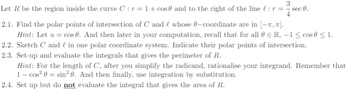 3
Let R be the region inside the curve C :r=1+cos 0 and to the right of the line € : r = sec 0.
2.1. Find the polar points of intersection of C and { whose 0-coordinate are in [-a, 7].
Hint: Let u = cos 0. And then later in your computation, recall that for all 0 E R, –1< cos 0 < 1.
2.2. Sketch C and € in one polar coordinate system. Indicate their polar points of intersection.
2.3. Set-up and evaluate the integrals that gives the perimeter of R.
Hint: For the length of C, after you simplify the radicand, rationalise your integrand. Remember that
1- cos? 0 = sin² 0. And then finally, use integration by substitution.
2.4. Set up but do not evaluate the integral that gives the area of R.
