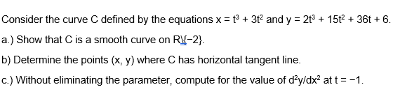 Consider the curve C defined by the equations x = t + 3t and y = 2t + 15t + 36t + 6.
a.) Show that C is a smooth curve on R{-2}.
b) Determine the points (x, y) where C has horizontal tangent line.
c.) Without eliminating the parameter, compute for the value of d'y/dx? at t = -1.
