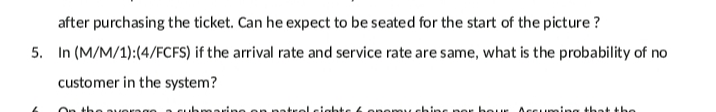 after purchasing the ticket. Can he expect to be seated for the start of the picture ?
5. In (M/M/1):(4/FCFS) if the arrival rate and service rate are same, what is the probability of no
customer in the system?
beur
