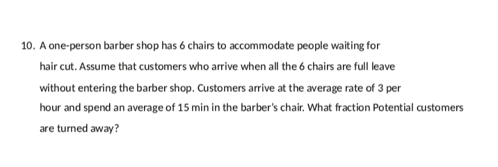 10. A one-person barber shop has 6 chairs to accommodate people waiting for
hair cut. Assume that customers who arrive when all the 6 chairs are full leave
without entering the barber shop. Customers arrive at the average rate of 3 per
hour and spend an average of 15 min in the barber's chair. What fraction Potential customers
are turned away?
