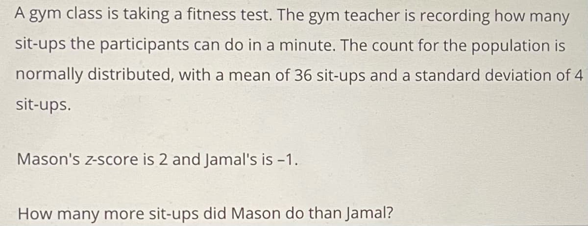 A gym class is taking a fitness test. The gym teacher is recording how many
sit-ups the participants can do in a minute. The count for the population is
normally distributed, with a mean of 36 sit-ups and a standard deviation of 4
sit-ups.
Mason's z-score is 2 and Jamal's is -1.
How many more sit-ups did Mason do than Jamal?
