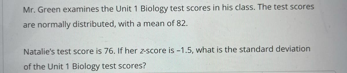 Mr. Green examines the Unit 1 Biology test scores in his class. The test scores
are normally distributed, with a mean of 82.
Natalie's test score is 76. If her z-score is -1.5, what is the standard deviation
of the Unit 1 Biology test scores?
