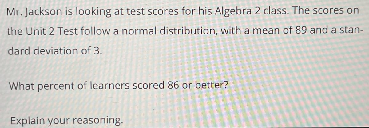 Mr. Jackson is looking at test scores for his Algebra 2 class. The scores on
the Unit 2 Test follow a normal distribution, with a mean of 89 and a stan-
dard deviation of 3.
What percent of learners scored 86 or better?
Explain your reasoning.
