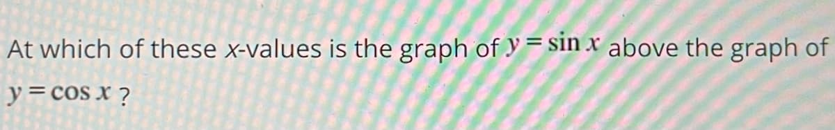 At which of these x-values is the graph of y = sin x above the graph of
y = cos x ?
