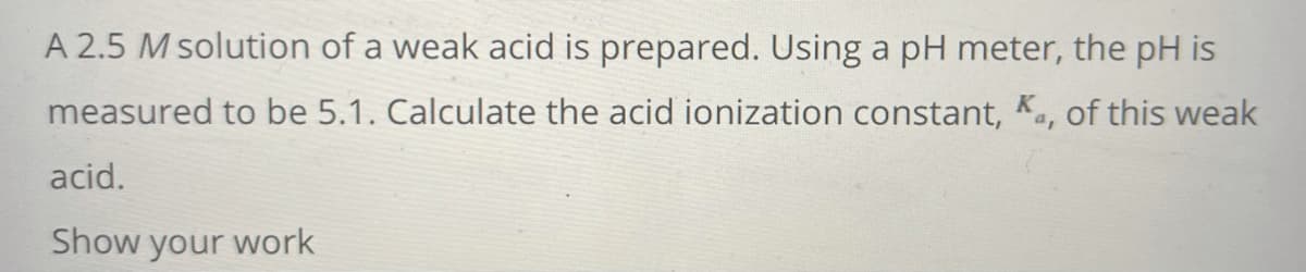 A 2.5 M solution of a weak acid is prepared. Using a pH meter, the pH is
measured to be 5.1. Calculate the acid ionization constant, K., of this weak
acid.
Show your work
