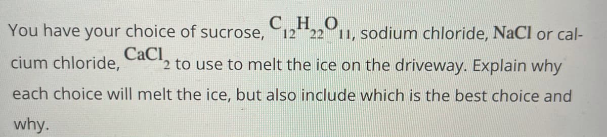 You have your choice of sucrose,
C122211, sodium chloride, NaCl or cal-
CaCl
2 to use to melt the ice on the driveway. Explain why
cium chloride,
each choice will melt the ice, but also include which is the best choice and
why.
