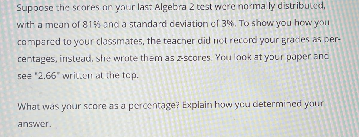 Suppose the scores on your last Algebra 2 test were normally distributed,
with a mean of 81% and a standard deviation of 3%. To show you how you
compared to your classmates, the teacher did not record your grades as per-
centages, instead, she wrote them as z-scores. You look at your paper and
see "2.66" written at the top.
What was your score as a percentage? Explain how you determined your
answer.
