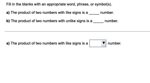 Fill in the blanks with an appropriate word, phrase, or symbol(s).
a) The product of two numbers with like signs is a
number.
b) The product of two numbers with unlike signs is a
number.
a) The product of two numbers with like signs is a
number.
