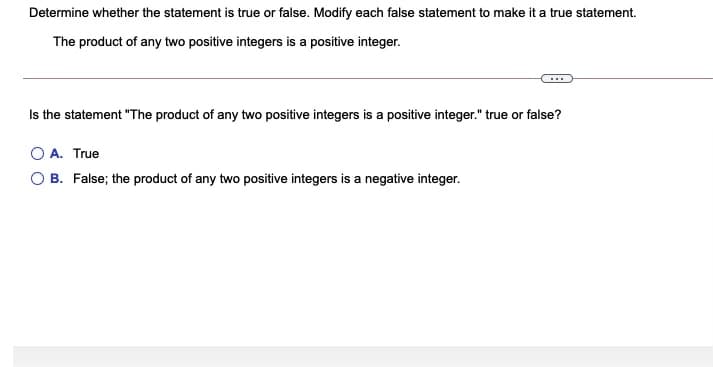 Determine whether the statement is true or false. Modify each false statement to make it a true statement.
The product of any two positive integers is a positive integer.
Is the statement "The product of any two positive integers is a positive integer." true or false?
A. True
B. False; the product of any two positive integers is a negative integer.
