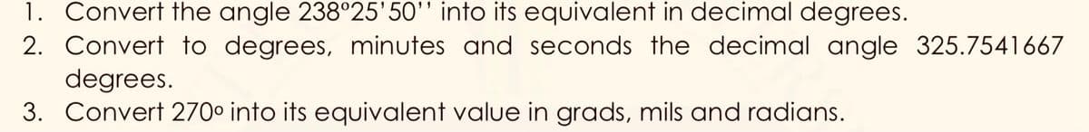 1. Convert the angle 238°25'50'' into its equivalent in decimal degrees.
2. Convert to degrees, minutes and seconds the decimal angle 325.7541667
degrees.
3. Convert 270° into its equivalent value in grads, mils and radians.
