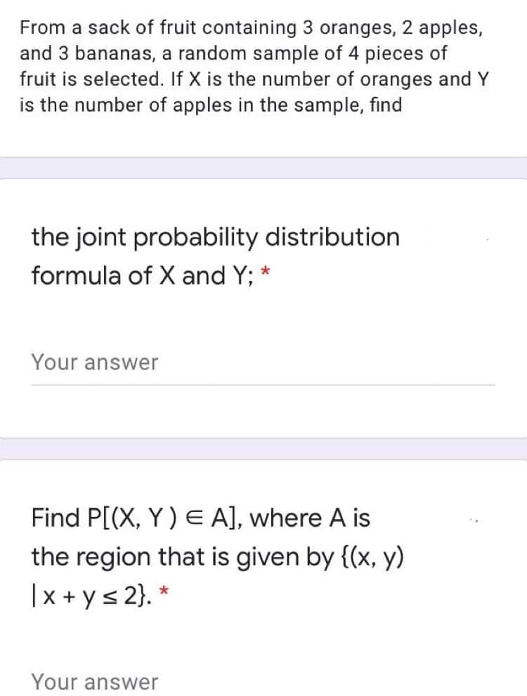 From a sack of fruit containing 3 oranges, 2 apples,
and 3 bananas, a random sample of 4 pieces of
fruit is selected. If X is the number of oranges and Y
is the number of apples in the sample, find
the joint probability distribution
formula of X and Y;
Your answer
Find P[(X, Y) E A], where A is
the region that is given by {(x, y)
|x + ys 2}. *
Your answer

