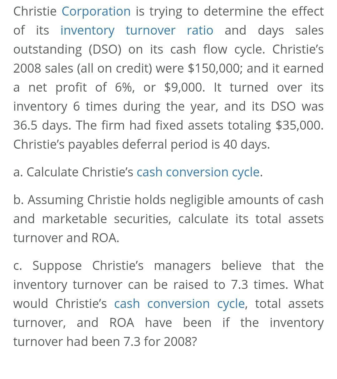Christie Corporation is trying to determine the effect
of its inventory turnover ratio and days sales
outstanding (DSO) on its cash flow cycle. Christie's
2008 sales (all on credit) were $150,000; and it earned
a net profit of 6%, or $9,000. It turned over its
inventory 6 times during the year, and its DSO was
36.5 days. The firm had fixed assets totaling $35,000.
Christie's payables deferral period is 40 days.
a. Calculate Christie's cash conversion cycle.
b. Assuming Christie holds negligible amounts of cash
and marketable securities, calculate its total assets
turnover and ROA.
C. Suppose Christie's managers believe that the
inventory turnover can be raised to 7.3 times. What
would Christie's cash conversion cycle, total assets
turnover, and ROA have been if the inventory
turnover had been 7.3 for 2008?
