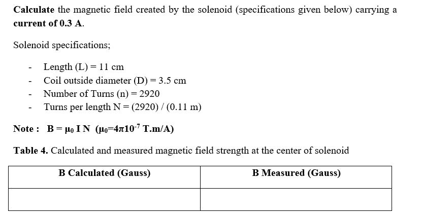 Calculate the magnetic field created by the solenoid (specifications given below) carrying a
current of 0.3 A.
Solenoid specifications;
Length (L) = 11 cm
Coil outside diameter (D) = 3.5 cm
Number of Turns (n) = 2920
Turns per length N = (2920) / (0.11 m)
-
Note : B= µo IN (Ho=4710-7 T.m/A)
Table 4. Calculated and measured magnetic field strength at the center of solenoid
B Calculated (Gauss)
B Measured (Gauss)
