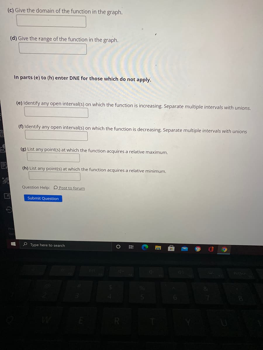 (c) Give the domain of the function in the graph.
(d) Give the range of the function in the graph.
In parts (e) to (h) enter DNE for those which do not apply.
(e) Identify any open interval(s) on which the function is increasing. Separate multiple intervals with unions.
(f) Identify any open interval(s) on which the function is decreasing. Separate multiple intervals with unions
(g) List any point(s) at which the function acquires a relative maximum.
(h) List any point(s) at which the function acquires a relative minimum.
Question Help: DPost to forum
Submit Question
Priv
Terr
P Type here to search
Prisen
近
