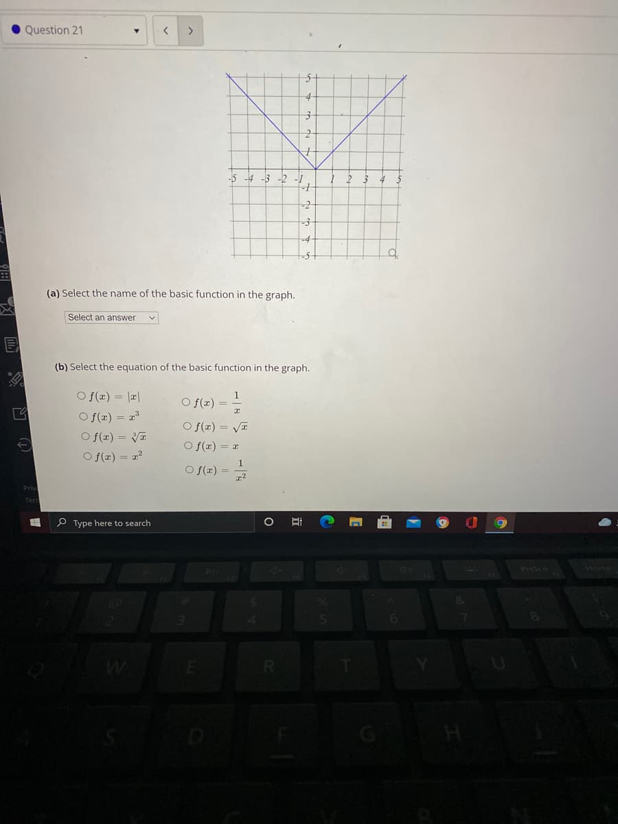 Question 21
4
-5 -4 -3 -2
--
(a) Select the name of the basic function in the graph.
Select an answer
(b) Select the equation of the basic function in the graph.
O f(x) = |a|
O f(x) = 2
1
O f(x) =
O f(x) = Va
O f(x) = Va
O f(x) = x
O f(x) = x?
1
O f(x) =
x2
P Type here to search
Prisen
Mome
