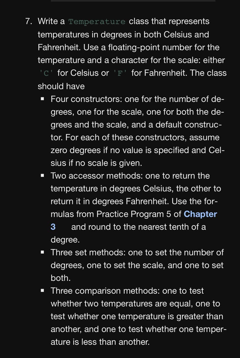 7. Write a Temperature class that represents
temperatures in degrees in both Celsius and
Fahrenheit. Use a floating-point number for the
temperature and a character for the scale: either
'C' for Celsius or 'F' for Fahrenheit. The class
should have
· Four constructors: one for the number of de-
grees, one for the scale, one for both the de-
grees and the scale, and a default construc-
tor. For each of these constructors, assume
zero degrees if no value is specified and Cel-
sius if no scale is given.
· Two accessor methods: one to return the
temperature in degrees Celsius, the other to
return it in degrees Fahrenheit. Use the for-
mulas from Practice Program 5 of Chapter
3
and round to the nearest tenth of a
degree.
• Three set methods: one to set the number of
degrees, one to set the scale, and one to set
both.
• Three comparison methods: one to test
whether two temperatures are equal, one to
test whether one temperature is greater than
another, and one to test whether one temper-
ature is less than another.
