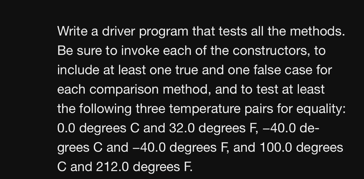 Write a driver program that tests all the methods.
Be sure to invoke each of the constructors, to
include at least one true and one false case for
each comparison method, and to test at least
the following three temperature pairs for equality:
0.0 degrees C and 32.0 degrees F, -40.0 de-
grees C and -40.0 degrees F, and 100.0 degrees
C and 212.0 degrees F.
