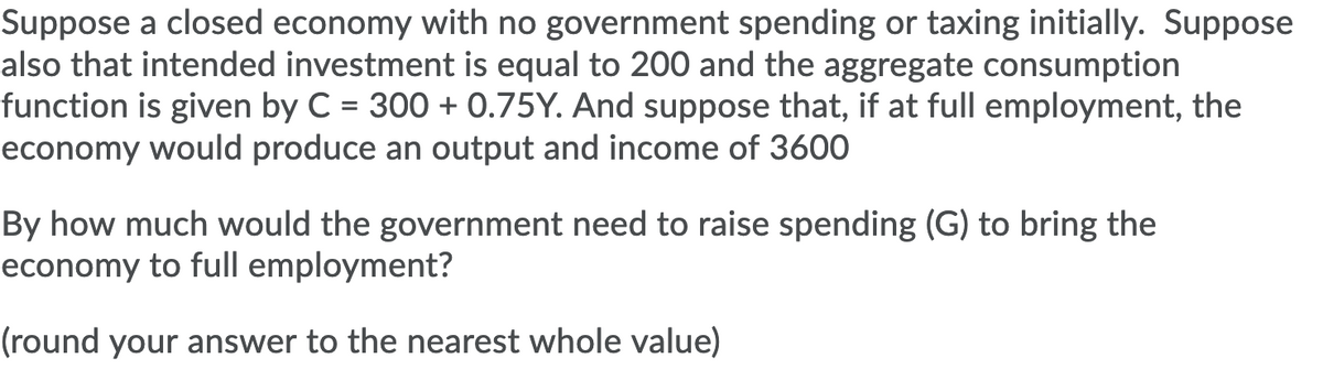 Suppose a closed economy with no government spending or taxing initially. Suppose
also that intended investment is equal to 200 and the aggregate consumption
function is given by C = 300 + 0.75Y. And suppose that, if at full employment, the
economy would produce an output and income of 3600
By how much would the government need to raise spending (G) to bring the
economy to full employment?
(round your answer to the nearest whole value)
