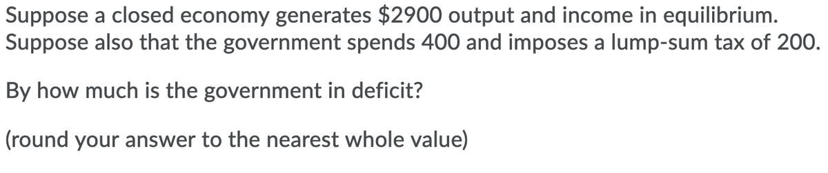Suppose a closed economy generates $2900 output and income in equilibrium.
Suppose also that the government spends 400 and imposes a lump-sum tax of 200.
By how much is the government in deficit?
(round your answer to the nearest whole value)
