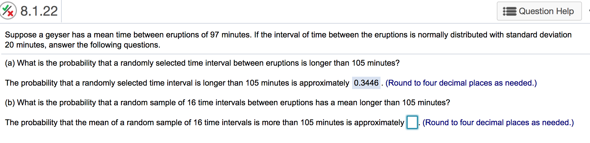 8.1.22
Question Help
Suppose a geyser has a mean time between eruptions of 97 minutes. If the interval of time between the eruptions is normally distributed with standard deviation
20 minutes, answer the following questions.
(a) What is the probability that a randomly selected time interval between eruptions is longer than 105 minutes?
The probability that a randomly selected time interval is longer than 105 minutes is approximately 0.3446. (Round to four decimal places as needed.)
(b) What is the probability that a random sample of 16 time intervals between eruptions has a mean longer than 105 minutes?
(Round to four decimal places as needed.)
The probability that the mean of a random sample of 16 time intervals is more than 105 minutes is approximately
