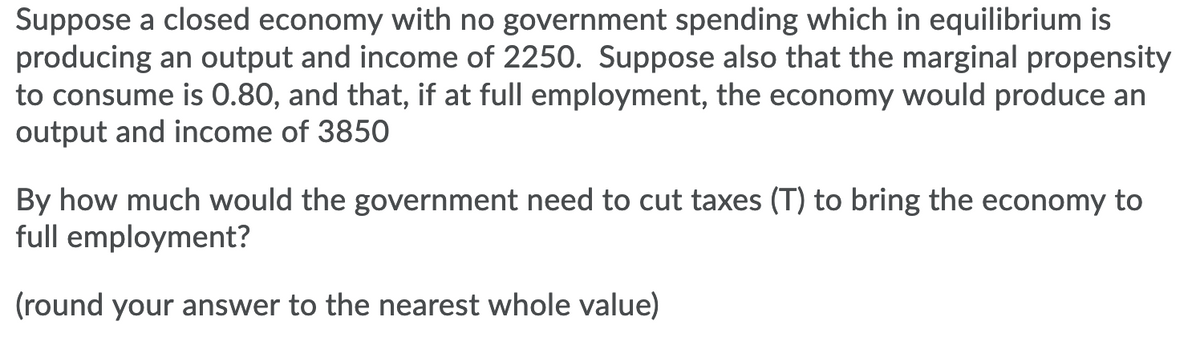 Suppose a closed economy with no government spending which in equilibrium is
producing an output and income of 2250. Suppose also that the marginal propensity
to consume is 0.80, and that, if at full employment, the economy would produce an
output and income of 3850
By how much would the government need to cut taxes (T) to bring the economy to
full employment?
(round your answer to the nearest whole value)
