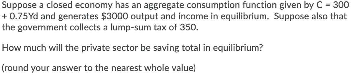 Suppose a closed economy has an aggregate consumption function given by C = 300
+ 0.75Yd and generates $3000 output and income in equilibrium. Suppose also that
the government collects a lump-sum tax of 350.
%D
How much will the private sector be saving total in equilibrium?
(round your answer to the nearest whole value)
