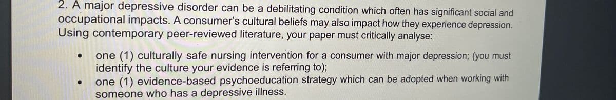 2. A major depressive disorder can be a debilitating condition which often has significant social and
occupational impacts. A consumer's cultural beliefs may also impact how they experience depression.
Using contemporary peer-reviewed literature, your paper must critically analyse:
one (1) culturally safe nursing intervention for a consumer with major depression; (you must
identify the culture your evidence is referring to);
one (1) evidence-based psychoeducation strategy which can be adopted when working with
someone who has a depressive illness.
