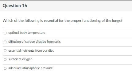 Question 16
Which of the following is essential for the proper functioning of the lungs?
O optimal body temperature
O diffusion of carbon dioxide from cells
O essential nutrients from our diet
sufficient oxygen
O adequate atmospheric pressure
