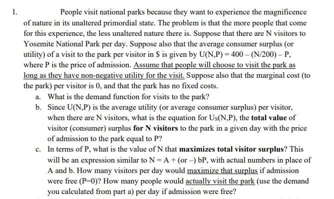 1.
People visit national parks because they want to experience the magnificence
of nature in its unaltered primordial state. The problem is that the more people that come
for this experience, the less unaltered nature there is. Suppose that there are N visitors to
Yosemite National Park per day. Suppose also that the average consumer surplus (or
utility) of a visit to the park per visitor in $ is given by U(N,P) = 400 – (N/200) - P,
where P is the price of admission. Assume that people will choose to visit the park as
long as they have non-negative utility for the visit. Suppose also that the marginal cost (to
the park) per visitor is 0, and that the park has no fixed costs.
a. What is the demand function for visits to the park?
b. Since U(N,P) is the average utility (or average consumer surplus) per visitor,
when there are N visitors, what is the equation for Us(N,P), the total value of
visitor (consumer) surplus for N visitors to the park in a given day with the price
of admission to the park equal to P?
c. In terms of P, what is the value of N that maximizes total visitor surplus? This
will be an expression similar to N = A + (or -) bP, with actual numbers in place of
A and b. How many visitors per day would maximize that surplus if admission
were free (P-0)? How many people would actually visit the park (use the demand
you calculated from part a) per day if admission were free?
