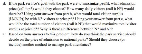 d. If the park service's goal with the park were to maximize profit, what admission
price (call it p*) would they choose? How many daily visitors (call it N*) would
there be? Using your answer from part b, what would total visitor surplus
(Us(N,P)) be with N* visitors at price p*? Using your answer from part c, what
would be the total number of visitors (call it N') that would maximize total visitor
surplus at price p*? Why is there a difference between N* and N'?
e. Based on your answers to this problem, how do you think the park service should
decide on the price of admission to national parks? Should they choose (or
include) another method to manage park attendance?
