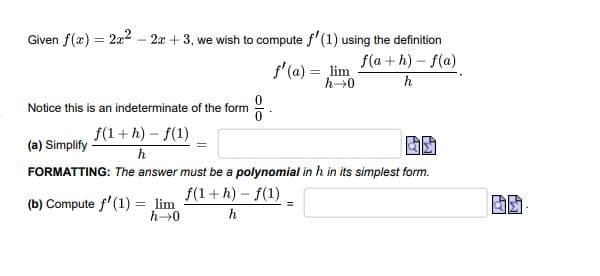 Given f(x) = 2x2 – 2x + 3, we wish to compute f'(1) using the definition
f(a + h) – f(a)
h
f' (a) = lim
Notice this is an indeterminate of the form
f(1+ h) – f(1)
(a) Simplify
h
FORMATTING: The answer must be a polynomial in h in its simplest form.
f(1+ h) - f(1)
(b) Compute f'(1) = lim
h
olo
