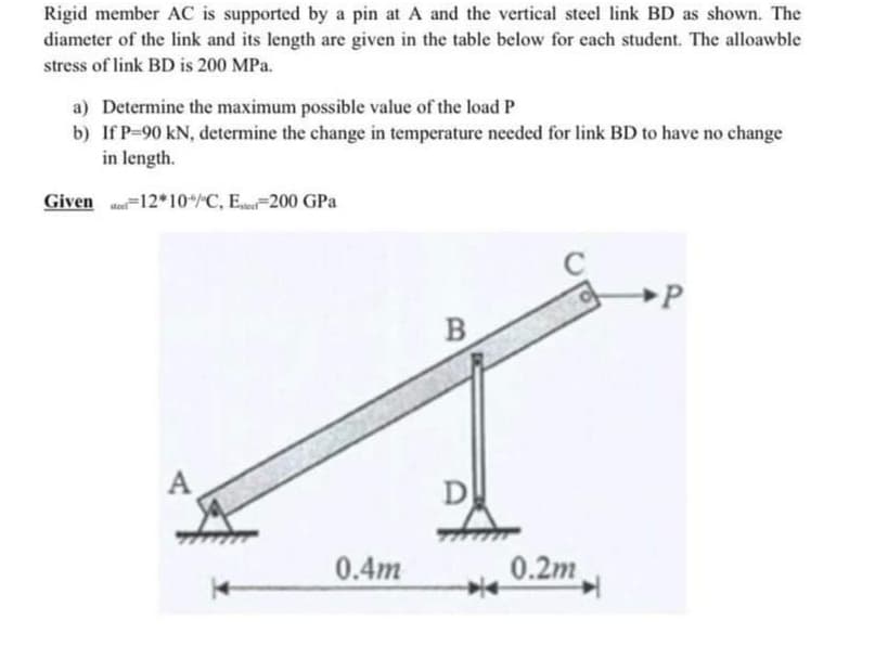 Rigid member AC is supported by a pin at A and the vertical steel link BD as shown. The
diameter of the link and its length are given in the table below for cach student. The alloawble
stress of link BD is 200 MPa.
a) Determine the maximum possible value of the load P
b) If P-90 kN, determine the change in temperature needed for link BD to have no change
in length.
Given Me=12*10/"C, E,200 GPa
B
A
0.4m
0.2m
