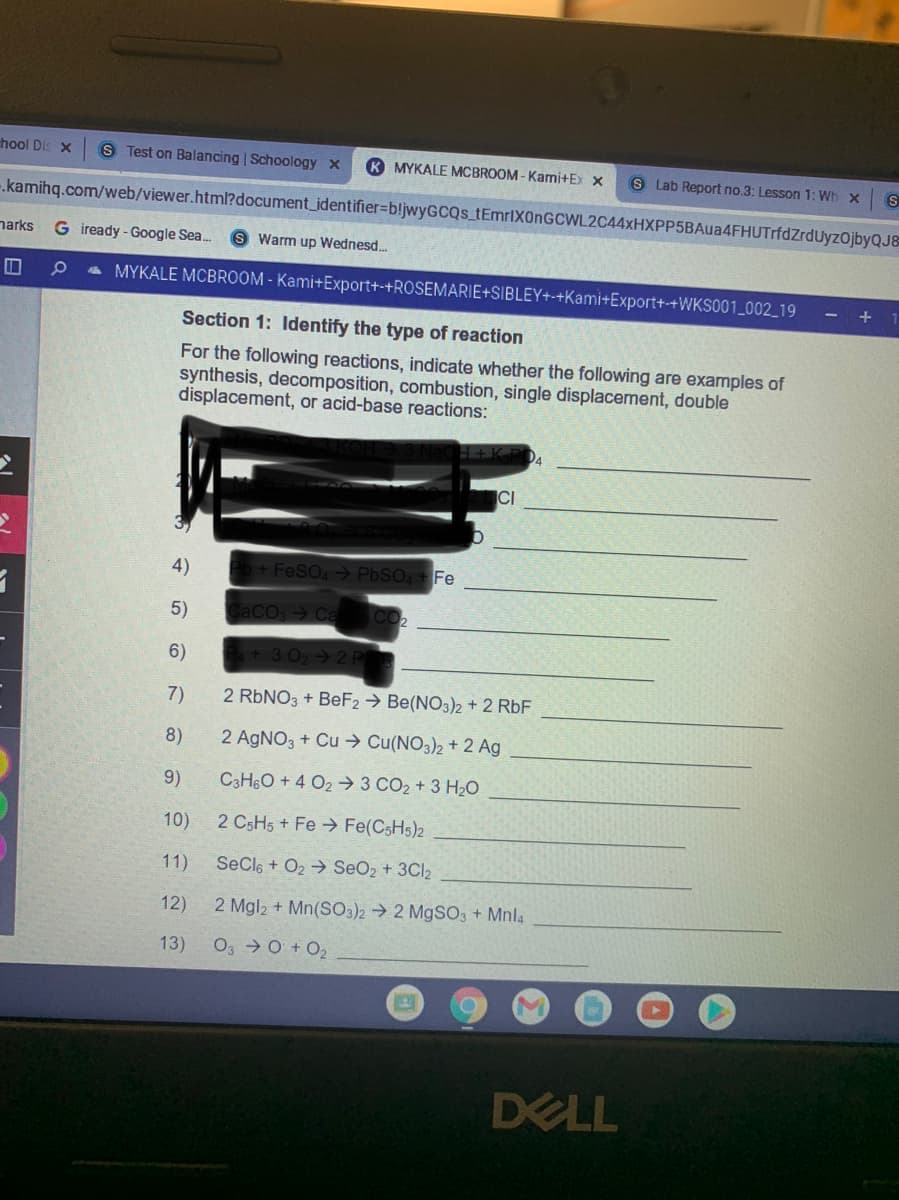 hool Dis X
S Test on Balancing | Schoology x
K MYKALE MCBROOM - Kami+Ex x
S Lab Report no.3: Lesson 1: Wh x
.kamihq.com/web/viewer.html?document_identifier%3Db!jwyGCQs_tEmrlXOnGCWL2C44xHXPP5BAua4FHUTrfdZrdUyzOjbyQJ&
narks
G iready - Google Sea.
S Warm up Wednesd..
a MYKALE MCBROOM - Kami+Export+-+ROSEMARIE+SIBLEY+-+Kami+Export+-+WKS001_002_19
Section 1: Identify the type of reaction
For the following reactions, indicate whether the following are examples of
synthesis, decomposition, combustion, single displacement, double
displacement, or acid-base reactions:
CI
4)
b+ FeSO, > PbSO, Fe
5)
CACO Ca CO2
6)
+3 02 2 P
7)
2 RBNO3 + BeF2 → Be(NO3)2 + 2 RbF
8)
2 AGNO3 + Cu → Cu(NO3)2 + 2 Ag
9)
C3H6O + 4 O2 3 CO2 + 3 H20
10)
2 CSH5 + Fe Fe(CSH5)2
11)
SeCle + O2 → SeO2 + 3CI2
12)
2 Mgl2 + Mn(SO3)2 → 2 M9SO3 + Mnla
13)
O3 0 + O2
DELL
