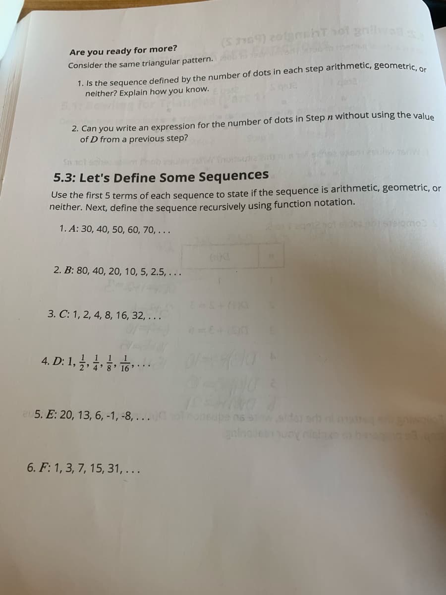 Are you ready for more?
Consider the same triangular pattern. L
1. Is the sequence defined by the number of dots in each step arithmetic, geometric e
neither? Explain how you know.
2. Can you write an expression for the number of dots in Step n without using the value
of D from a previous step?
5.3: Let's Define Some Sequences
Use the first 5 terms of each sequence to state if the sequence is arithmetic, geometric, or
neither. Next, define the sequence recursively using function notation.
1. A: 30, 40, 50, 60, 70, . . .
2. B: 80, 40, 20, 10, 5, 2.5, . . .
3. C: 1, 2, 4, 8, 16, 32, . . .
4. D: 1,
1 1 1
2: 4' 8 16
a5. E: 20, 13, 6, -1, -8, . . .
w.alder eh mte o
6. F: 1, 3, 7, 15, 31,...
