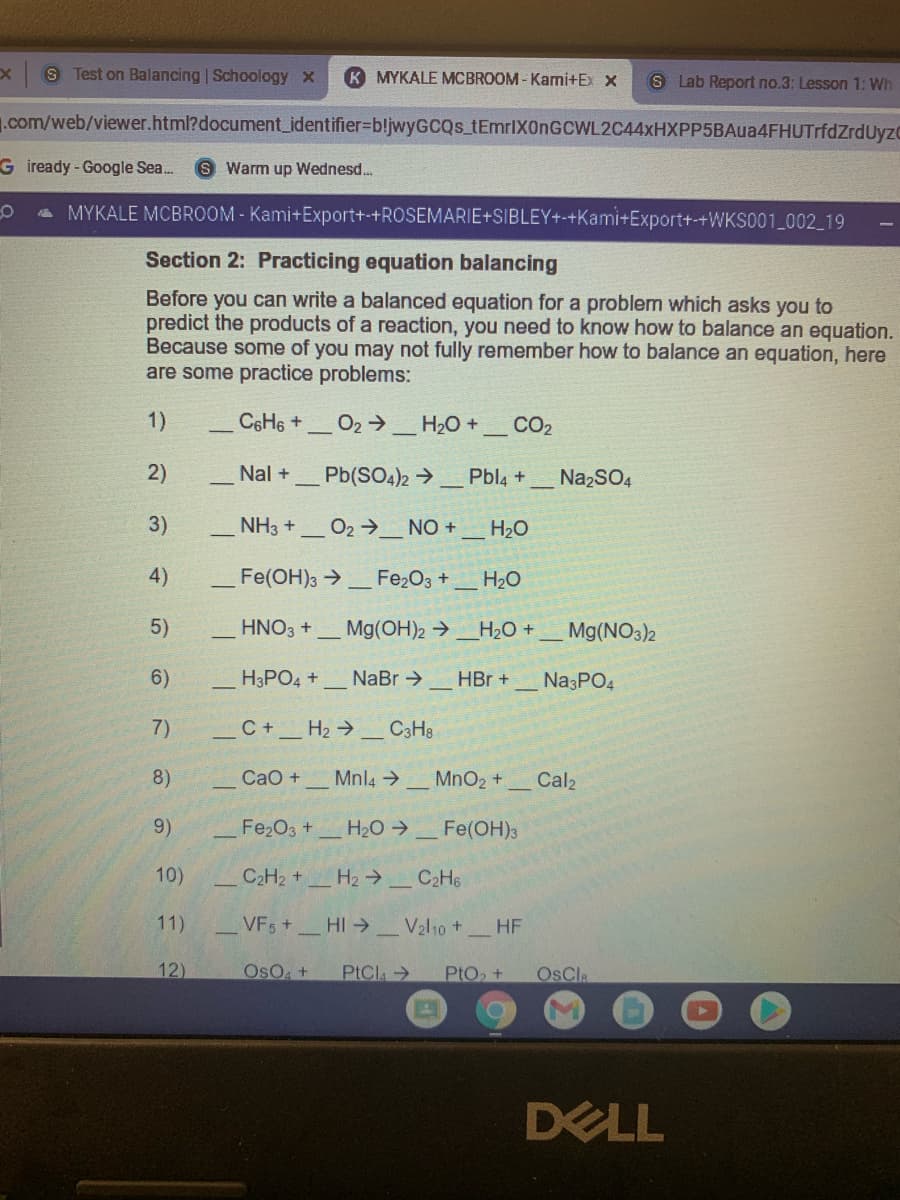 S Test on Balancing | Schoology x
K MYKALE MCBROOM-Kami+Ex x
S Lab Report no.3: Lesson 1: Wh
1.com/web/viewer.html?document_identifier%3DbljwyGCQs_tEmrlX0nGCWL2C44xHXPP5BAua4FHUTrfdZrdUyzo
G iready - Google Sea..
S Warm up Wednesd.
a MYKALE MCBROOM - Kami+Export+-+ROSEMARIE+SIBLEY+-+Kami+Export+-+WKS001 002 19
Section 2: Practicing equation balancing
Before you can write a balanced equation for a problem which asks you to
predict the products of a reaction, you need to know how to balance an equation.
Because some of you may not fully remember how to balance an equation, here
are some practice problems:
1)
C6H6 +
O2 >
H2O +_ CO2
2)
Nal +
Pb(SO4)2 →
Pbl4 +
NazSO4
3)
NH3 +
O2 →_ NO +
H20
4)
Fe(OH)3 >
Fe2O3 +
H20
5)
HNO3 +
Mg(OH)2 →_H2O +
Mg(NO3)2
6)
H3PO4 +
NaBr →
HBr +
Na3PO4
7)
C+H2 → _ C3H3
8)
СаО +
Mnl4 .
MnO2 +
Cal2
9)
Fe2O3 +
H20 >
Fe(OH)з
10)
C2H2 +_ H2 → _ C2H6
11)
VFs+ HI
V2l10 +
HF
12)
OsO +
PtCla
PtO +
OsCla
DELL
