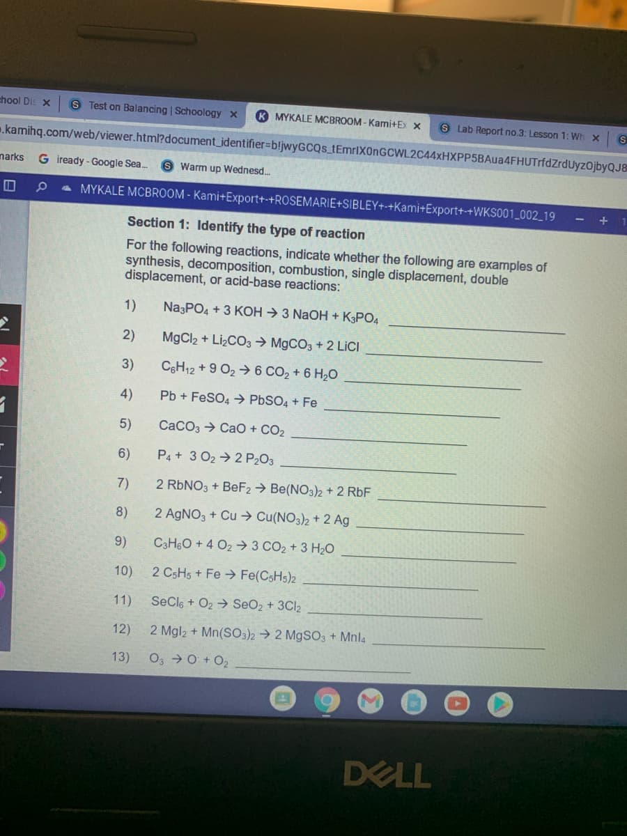 chool Dis x
S Test on Balancing | Schoology x
K MYKALE MCBROOM - Kami+Ex x
S Lab Report no.3: Lesson 1: Wh x S
.kamihq.com/web/viewer.htm?document_identifier%3Db!jwyGCQs_tEmrlX0nGCWL2C44xHXPP5BAua4FHUTrfdZrduyzojbyQJ8
narks
G iready - Google Sea.
Warm up Wednesd...
a MYKALE MCBROOM - Kami+Export+-+ROSEMARIE+SIBLEY+-+Kami+Export+-+WKS001_002_19
+
Section 1: Identify the type of reaction
For the following reactions, indicate whether the following are examples of
synthesis, decomposition, combustion, single displacement, double
displacement, or acid-base reactions:
1)
Na3PO4 + 3 KOH → 3 NAOH + K3PO4
2)
MgCl2 + LizCO3 → M9CO3 + 2 LİCI
3)
C6H12 + 9 O2 → 6 CO2 + 6 H20
4)
Pb + FeSO4 → PBSO4 + Fe
5)
CaCO3 → CaO + CO2
6)
P4 + 3 O2 → 2 P203
7)
2 RBNO3 + BeF2 → Be(NO3)2 + 2 RbF
8)
2 AGNO3 + Cu → Cu(NO3)2 + 2 Ag
9)
C3H6O + 4 O2 → 3 CO2 + 3 H20
10)
2 CSH5 + Fe→ Fe(CSH5)2
11)
SeCle + O2 → SeO2 + 3CI2
12)
2 Mgl2 + Mn(SO3)2 → 2 M9SO3 + Mnl4
13)
O3 0 + O2
DELL
