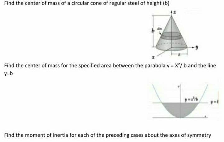 Find the center of mass of a circular cone of regular steel of height (b)
Find the center of mass for the specified area between the parabola y = X/ b and the line
y=b
Find the moment of inertia for each of the preceding cases about the axes of symmetry
