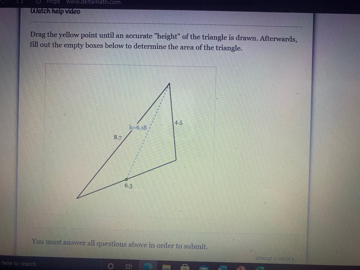 https www.deltamath.com
Watch help video
Drag the yellow point until an accurate "height" of the triangle is drawn. Afterwards,
fill out the empty boxes below to determine the area of the triangle.
4-5
h=6.18
8.7
6.3
You must answer all questions above in order to submit.
attempt i out of 2
here to search
