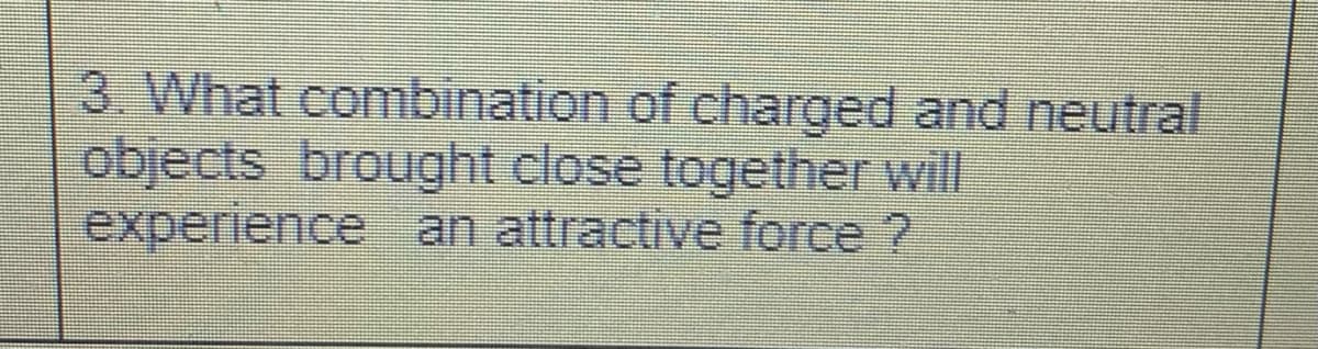 3. What combination of charged and neutral
objects brought close together will
experience an attractive force ?
