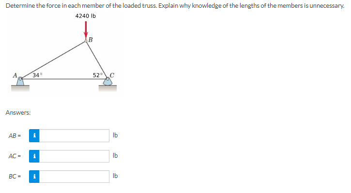 Determine the force in each member of the loaded truss. Explain why knowledge of the lengths of the members is unnecessary.
4240 lb
B
34°
Answers:
AB=
AC =
BC=
i
i
i
52° C
lb
lb
lb