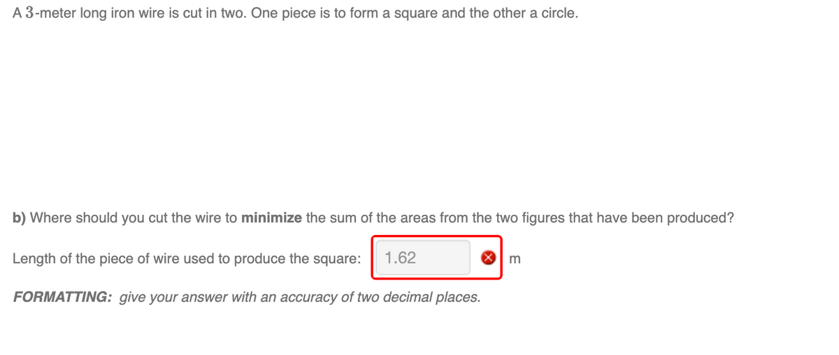 A 3-meter long iron wire is cut in two. One piece is to form a square and the other a circle.
b) Where should you cut the wire to minimize the sum of the areas from the two figures that have been produced?
Length of the piece of wire used to produce the square:
1.62
m
FORMATTING: give your answer with an accuracy of two decimal places.
