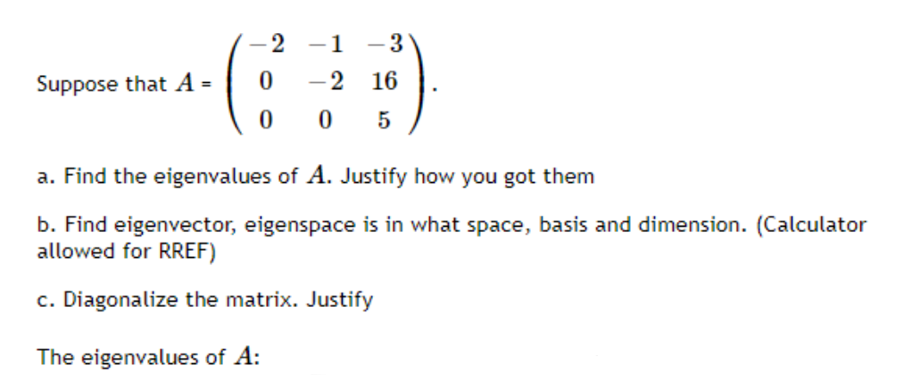 2
-1
3
|
Suppose that A =
-2 16
0 5
a. Find the eigenvalues of A. Justify how you got them
b. Find eigenvector, eigenspace is in what space, basis and dimension. (Calculator
allowed for RREF)
c. Diagonalize the matrix. Justify
The eigenvalues of A:

