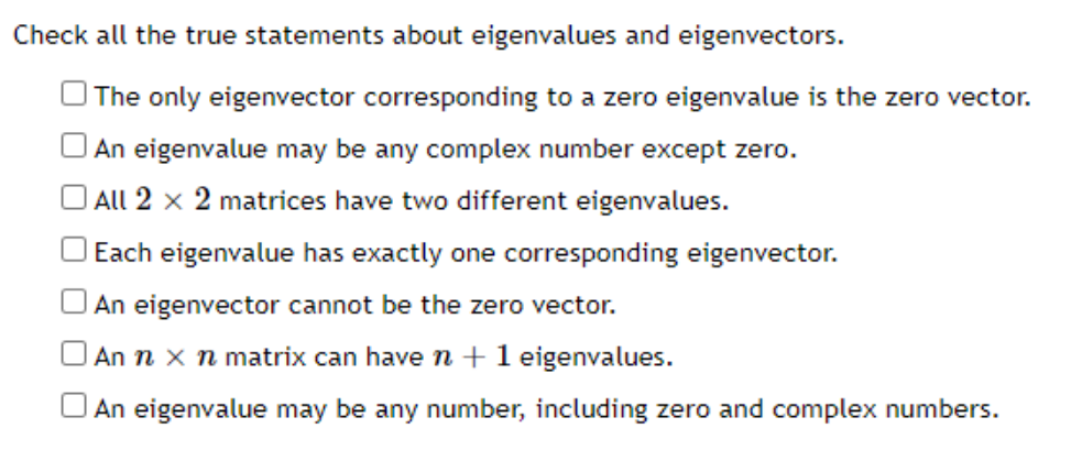 Check all the true statements about eigenvalues and eigenvectors.
The only eigenvector corresponding to a zero eigenvalue is the zero vector.
| An eigenvalue may be any complex number except zero.
O All 2 x 2 matrices have two different eigenvalues.
Each eigenvalue has exactly one corresponding eigenvector.
An eigenvector cannot be the zero vector.
An n x n matrix can have n +1 eigenvalues.
An eigenvalue may be any number, including zero and complex numbers.
