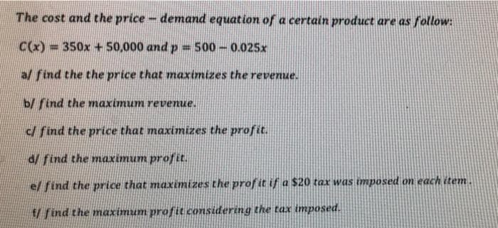 The cost and the price- demand equation of a certain product are as follow:
C(x):
=350x +50,000 and p = 500-0.025x
%3D
al find the the price that maximizes the revenue.
b/ find the maximum revenue.
d find the price that maximizes the profit.
d/ find the maximum profit.
el find the price that maximizes the prof it if a $20 tax was mposed on each item
f/ find the maximum profit considering the tax imposed.
