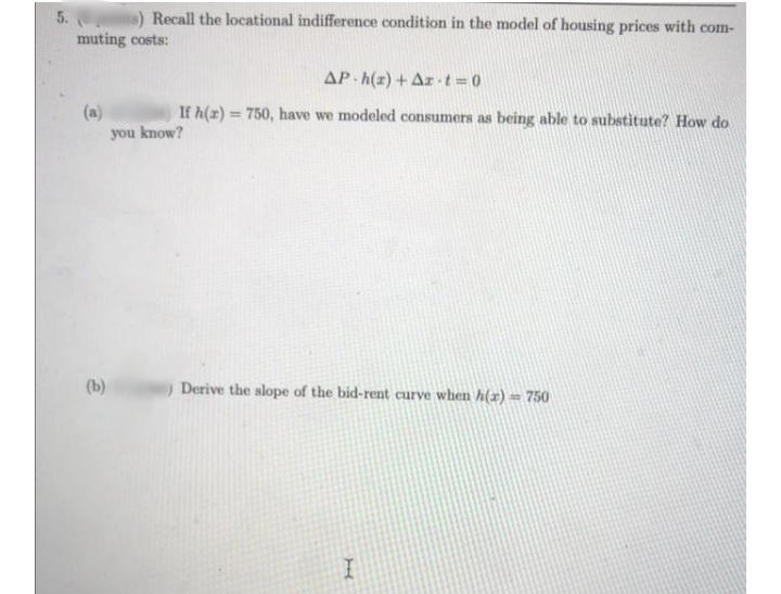 is) Recall the locational indifference condition in the model of housing prices with com-
muting costs:
AP h(2) + Ar-t=0
(a)
you know?
If h(x) = 750, have we modeled consumers as being able to substitute? How do
%3D
(b)
Derive the slope of the bid-rent curve when h(r) == 750
