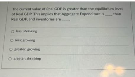 The current value of Real GDP is greater than the equilibrium level
of Real GDP. This implies that Aggregate Expenditure is
Real GDP, and inventories are
than
O less; shrinking
O less; growing
O greater; growing
O greater; shrinking
